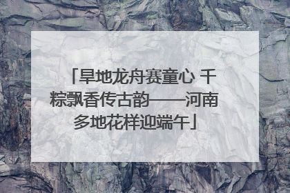旱地龙舟赛童心 千粽飘香传古韵——河南多地花样迎端午