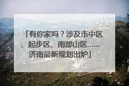有你家吗？涉及市中区、起步区、南部山区……济南最新规划出炉