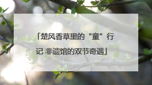 楚风香草里的“童”行记 非遗馆的双节奇遇