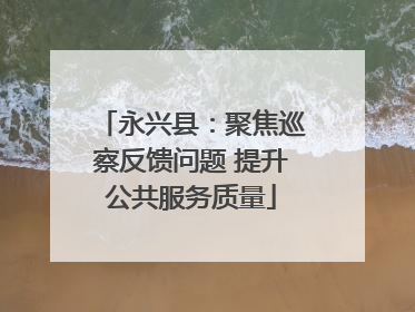 永兴县：聚焦巡察反馈问题 提升公共服务质量