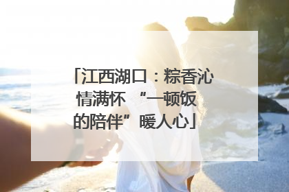 江西湖口：粽香沁 情满怀 “一顿饭的陪伴”暖人心