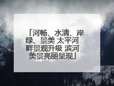 河畅、水清、岸绿、景美 太平河畔景观升级 滨河美景亮丽呈现
