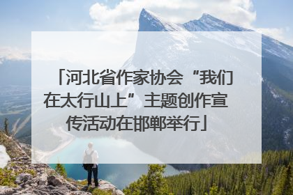 河北省作家协会“我们在太行山上”主题创作宣传活动在邯郸举行