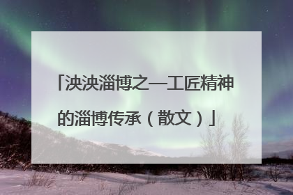 泱泱淄博之—工匠精神的淄博传承（散文）