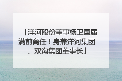 洋河股份董事杨卫国届满前离任！身兼洋河集团、双沟集团董事长