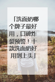 洗面奶哪个牌子最好用，口碑炸裂预警！十款洗面奶好用到上头