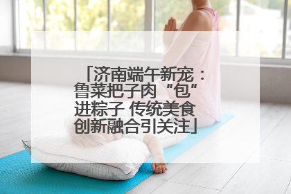 济南端午新宠：鲁菜把子肉“包”进粽子 传统美食创新融合引关注