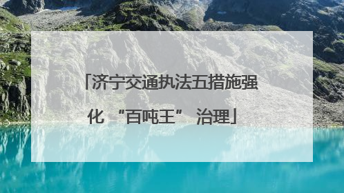 济宁交通执法五措施强化 “百吨王” 治理