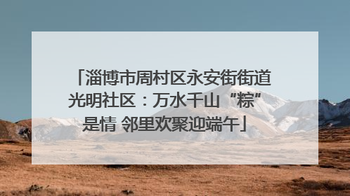 淄博市周村区永安街街道光明社区：万水千山“粽”是情 邻里欢聚迎端午