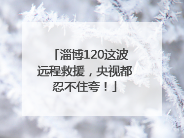 淄博120这波远程救援，央视都忍不住夸！