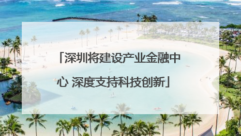 深圳将建设产业金融中心 深度支持科技创新