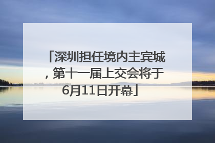 深圳担任境内主宾城，第十一届上交会将于6月11日开幕