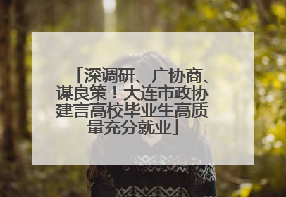 深调研、广协商、谋良策！大连市政协建言高校毕业生高质量充分就业