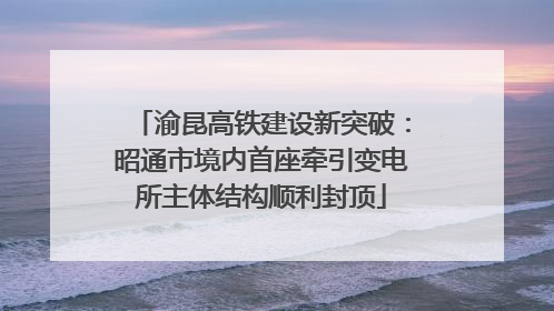 渝昆高铁建设新突破：昭通市境内首座牵引变电所主体结构顺利封顶