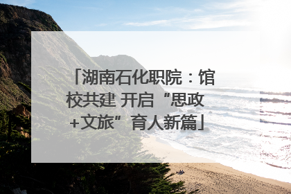 湖南石化职院：馆校共建 开启“思政+文旅”育人新篇
