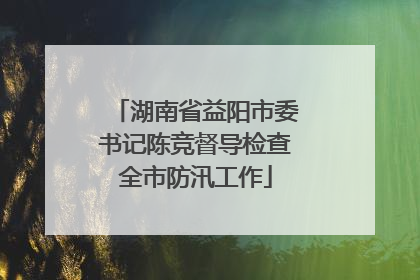 湖南省益阳市委书记陈竞督导检查全市防汛工作
