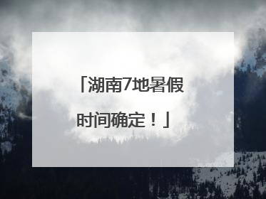 湖南7地暑假时间确定！