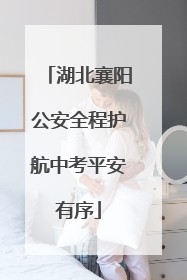 湖北襄阳公安全程护航中考平安有序