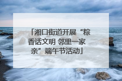 湘口街道开展“粽香话文明 邻里一家亲”端午节活动