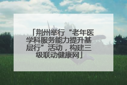 荆州举行“老年医学科服务能力提升基层行”活动，构建三级联动健康网