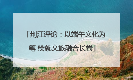 荆江评论：以端午文化为笔 绘就文旅融合长卷