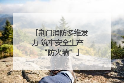 荆门消防多维发力 筑牢安全生产“防火墙”