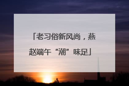 老习俗新风尚，燕赵端午“潮”味足