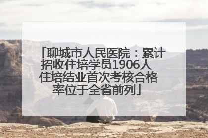 聊城市人民医院：累计招收住培学员1906人 住培结业首次考核合格率位于全省前列