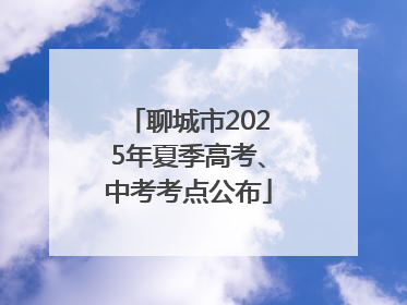 聊城市2025年夏季高考、中考考点公布