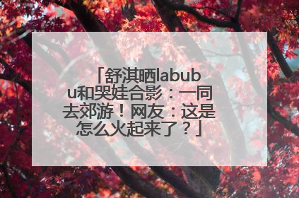 舒淇晒labubu和哭娃合影：一同去郊游！网友：这是怎么火起来了？