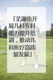 芜湖市开展儿科专科能力提升培训，推动儿科医疗高质量发展