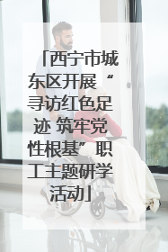 西宁市城东区开展“寻访红色足迹 筑牢党性根基”职工主题研学活动