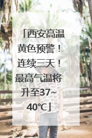 西安高温黄色预警！连续三天！最高气温将升至37~40℃