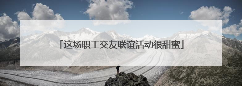 这场职工交友联谊活动很甜蜜