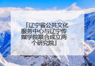辽宁省公共文化服务中心与辽宁传媒学院联合成立两个研究院