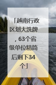 越南行政区划大洗牌，63个省级单位精简后剩下34个