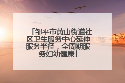 邹平市黄山街道社区卫生服务中心延伸服务半径，全周期服务妇幼健康