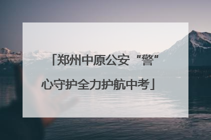 郑州中原公安“警”心守护全力护航中考