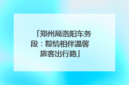 郑州局洛阳车务段：粽情相伴温馨旅客出行路