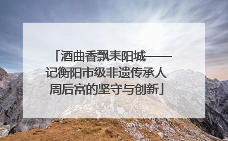 酒曲香飘耒阳城——记衡阳市级非遗传承人周后富的坚守与创新