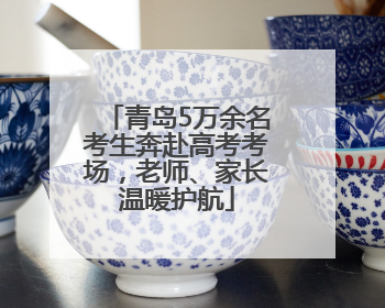 青岛5万余名考生奔赴高考考场，老师、家长温暖护航