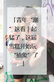 青年“潮”这看｜起猛了，这届雪糕开始玩“抽象”了
