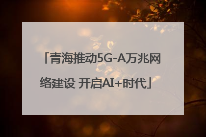 青海推动5G-A万兆网络建设 开启AI+时代