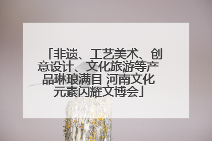 非遗、工艺美术、创意设计、文化旅游等产品琳琅满目 河南文化元素闪耀文博会