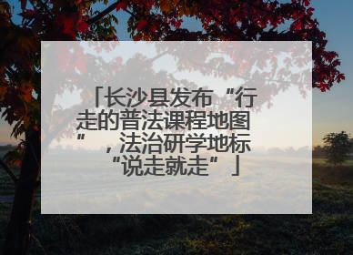 长沙县发布“行走的普法课程地图”，法治研学地标“说走就走”