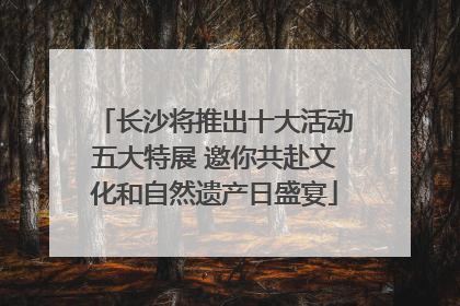 长沙将推出十大活动五大特展 邀你共赴文化和自然遗产日盛宴