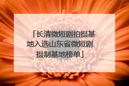 长清微短剧拍摄基地入选山东省微短剧摄制基地榜单