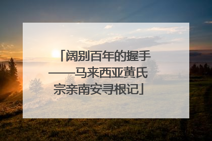 阔别百年的握手——马来西亚黄氏宗亲南安寻根记