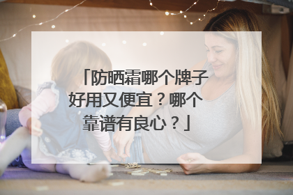 防晒霜哪个牌子好用又便宜？哪个靠谱有良心？