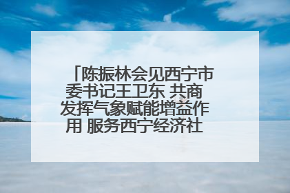陈振林会见西宁市委书记王卫东 共商发挥气象赋能增益作用 服务西宁经济社会高质量发展